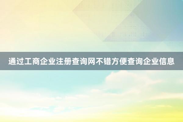 通过工商企业注册查询网不错方便查询企业信息