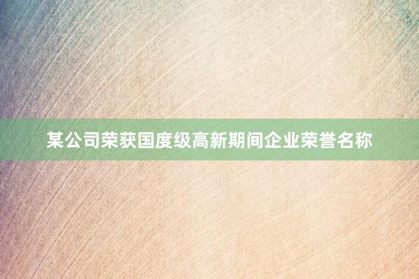 某公司荣获国度级高新期间企业荣誉名称