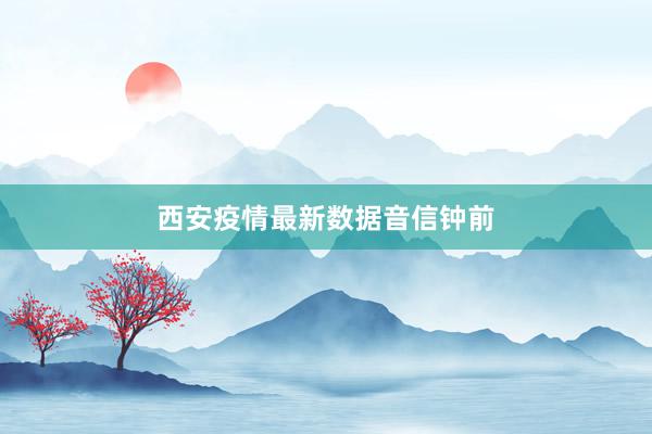 西安疫情最新数据音信钟前