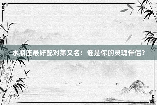 水瓶座最好配对第又名：谁是你的灵魂伴侣？